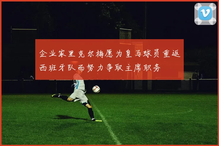 企业家里克尔梅愿为皇马球员重返西班牙队而努力争取主席职务