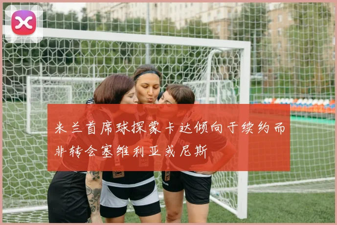 米兰首席球探蒙卡达倾向于续约而非转会塞维利亚或尼斯