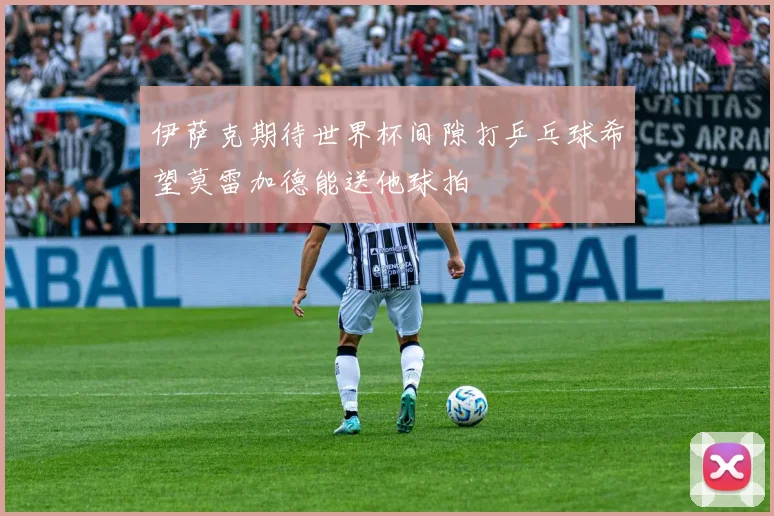 伊萨克期待世界杯间隙打乒乓球希望莫雷加德能送他球拍