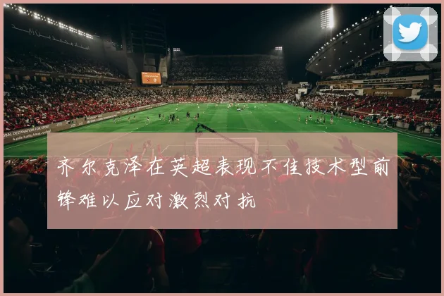 齐尔克泽在英超表现不佳技术型前锋难以应对激烈对抗