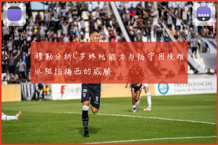 穆勒分析C罗终结能力与防守困境难以阻挡梅西的威胁