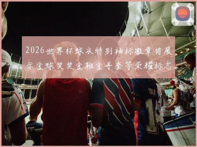 2026世界杯球衣特别袖标徽章将展示金球奖奖金靴金手套等荣耀标志