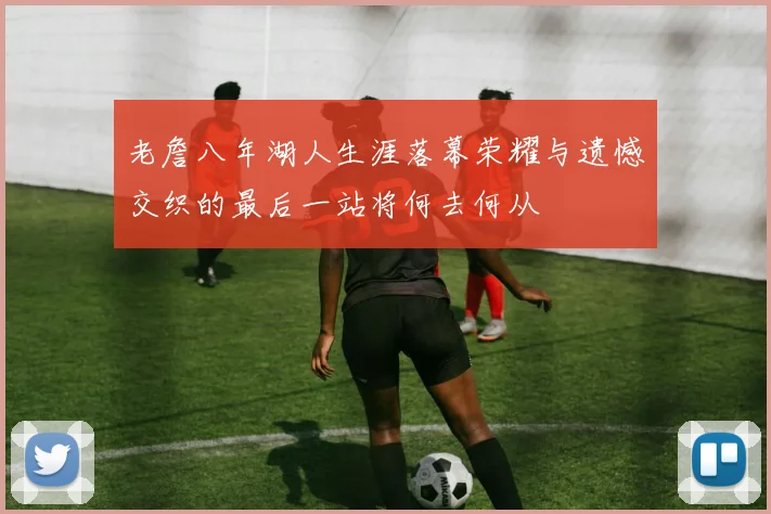 老詹八年湖人生涯落幕荣耀与遗憾交织的最后一站将何去何从