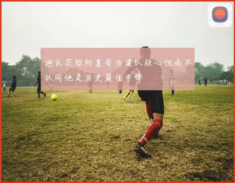 迪瓦茨称约基奇为建队核心但尚不认同他是历史最佳中锋