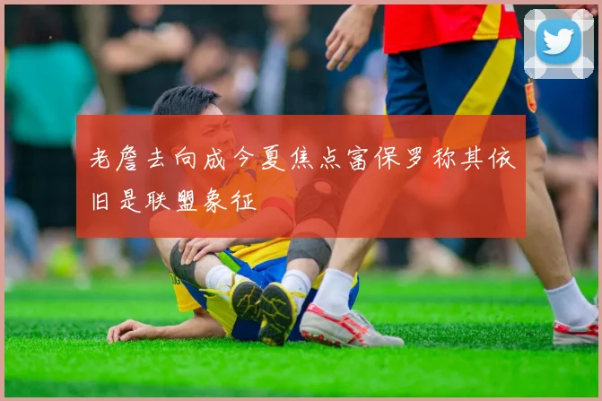 老詹去向成今夏焦点富保罗称其依旧是联盟象征