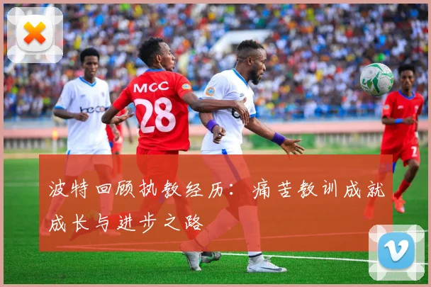 波特回顾执教经历：痛苦教训成就成长与进步之路