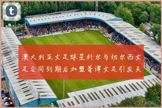 澳大利亚女足球星科尔与切尔西女足合同到期后加盟哥谭女足引发关注