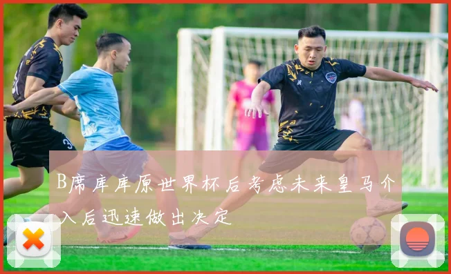 B席库库原世界杯后考虑未来皇马介入后迅速做出决定