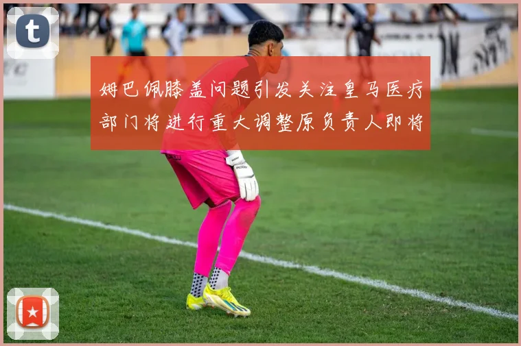 姆巴佩膝盖问题引发关注皇马医疗部门将进行重大调整原负责人即将离任