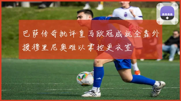 巴萨传奇批评皇马欧冠成就全靠外援穆里尼奥难以掌控更衣室