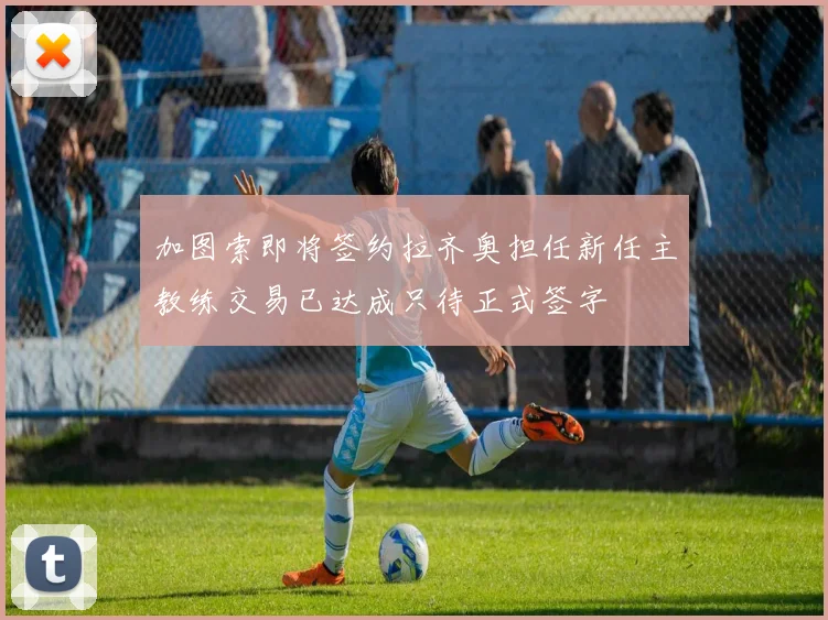 加图索即将签约拉齐奥担任新任主教练交易已达成只待正式签字