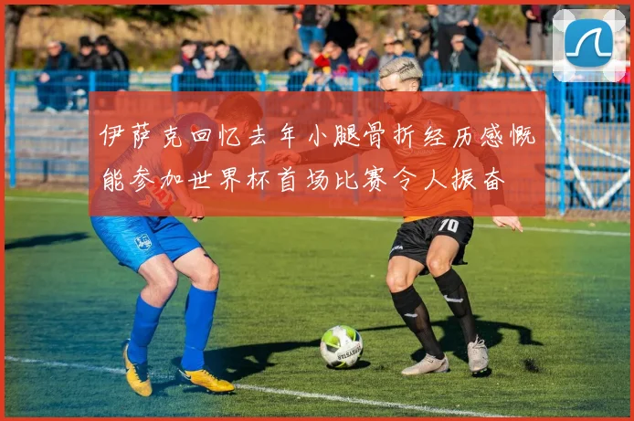 伊萨克回忆去年小腿骨折经历感慨能参加世界杯首场比赛令人振奋