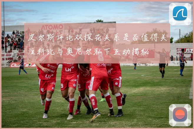 皮尔斯评论双探花关系是否值得关注科比与奥尼尔私下互动揭秘