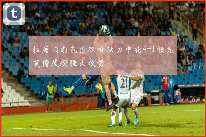 拉唐门前包抄双响助力申花4-1领先英博展现强大攻势