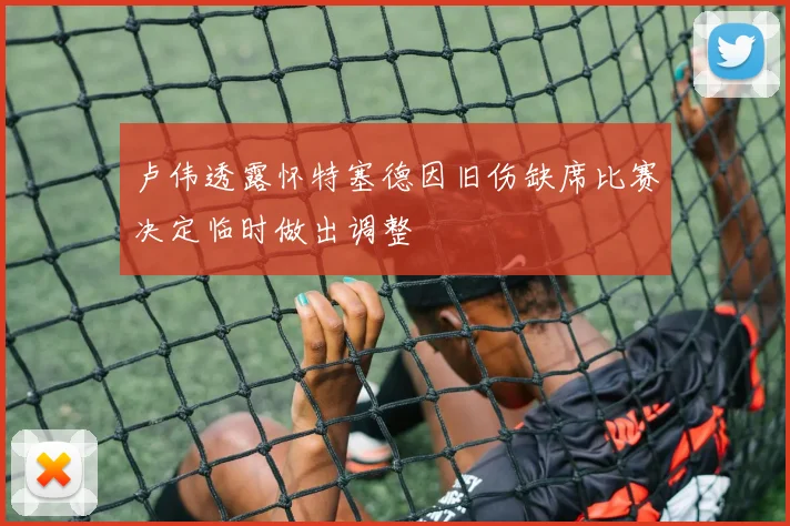 卢伟透露怀特塞德因旧伤缺席比赛决定临时做出调整