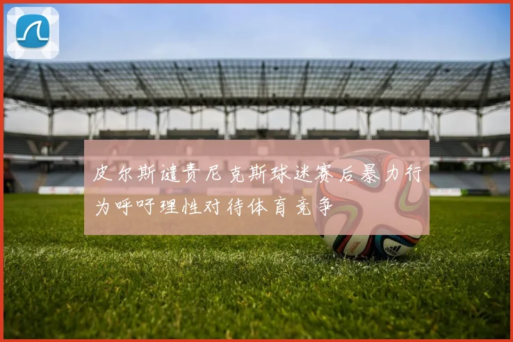 皮尔斯谴责尼克斯球迷赛后暴力行为呼吁理性对待体育竞争