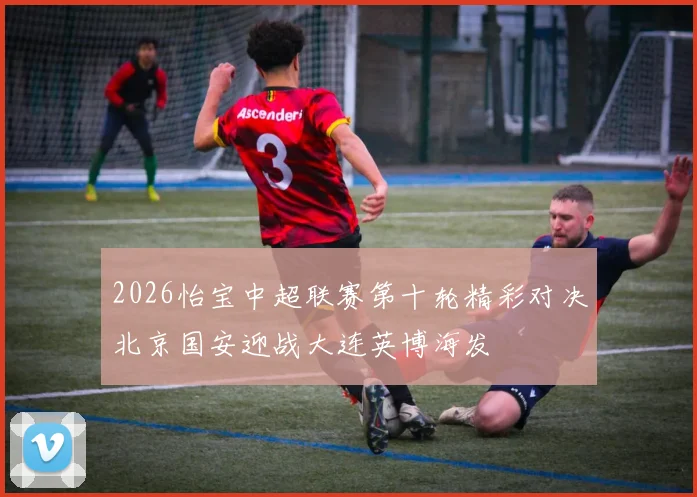 2026怡宝中超联赛第十轮精彩对决北京国安迎战大连英博海发