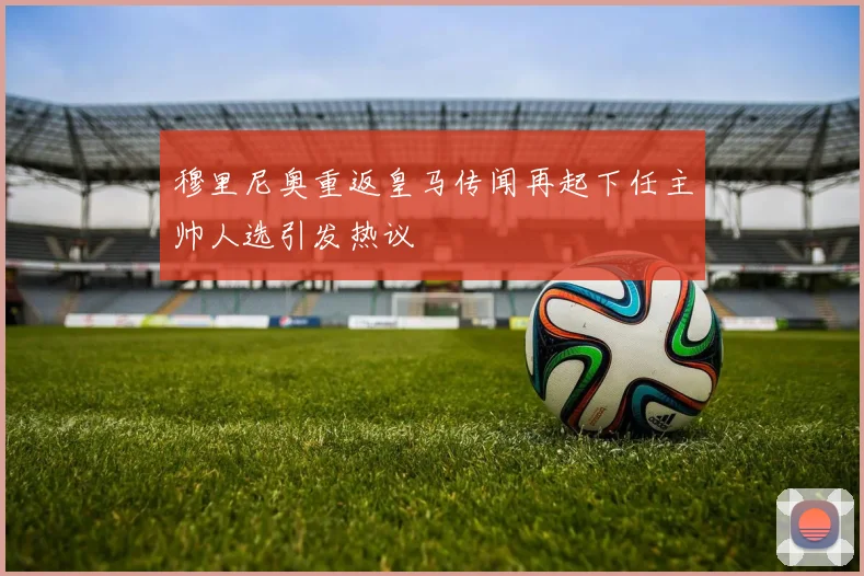 穆里尼奥重返皇马传闻再起下任主帅人选引发热议