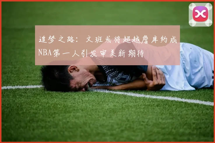追梦之路：文班或将超越詹库约成NBA第一人引发审美新期待