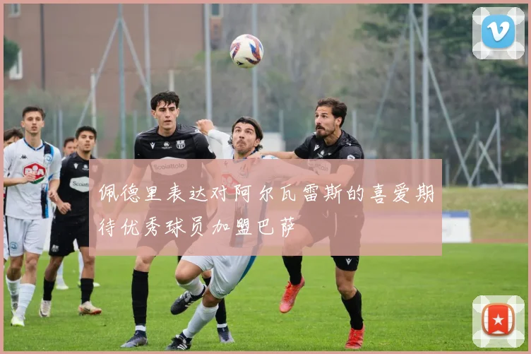 佩德里表达对阿尔瓦雷斯的喜爱期待优秀球员加盟巴萨