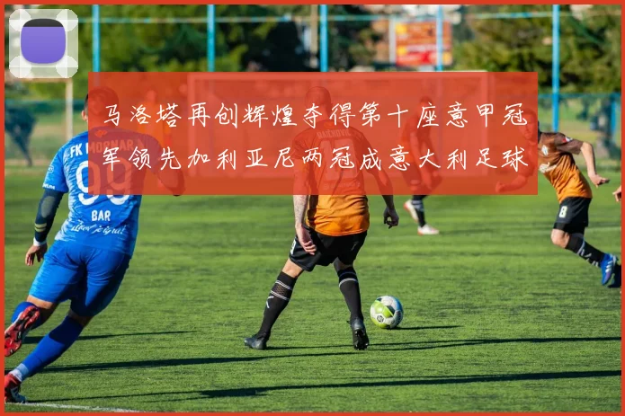 马洛塔再创辉煌夺得第十座意甲冠军领先加利亚尼两冠成意大利足球传奇