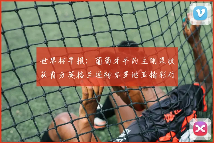 世界杯早报：葡萄牙平民主刚果收获首分英格兰逆转克罗地亚精彩对决