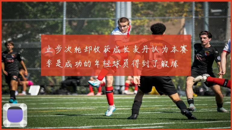 止步次轮却收获成长麦丹认为本赛季是成功的年轻球员得到了锻炼